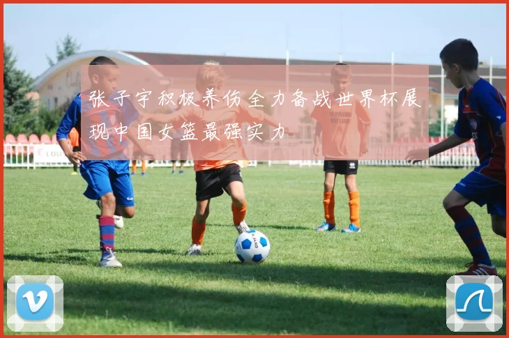 张子宇积极养伤全力备战世界杯展现中国女篮最强实力