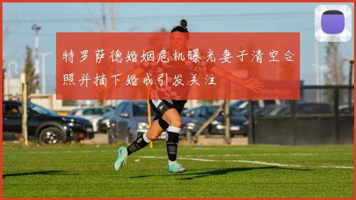特罗萨德婚姻危机曝光妻子清空合照并摘下婚戒引发关注