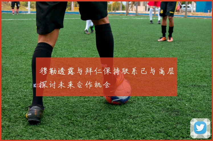 穆勒透露与拜仁保持联系已与高层探讨未来合作机会