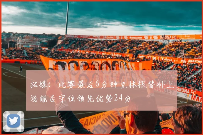 拓媒：比赛最后6分钟克林根替补上场能否守住领先优势24分