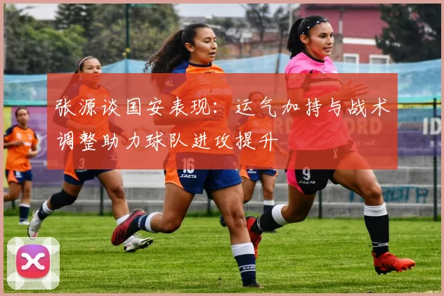 张源谈国安表现：运气加持与战术调整助力球队进攻提升