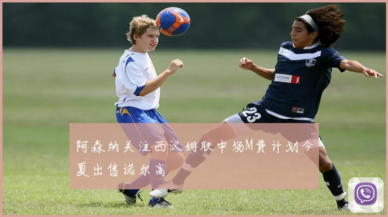 阿森纳关注西汉姆联中场M费计划今夏出售诺尔高