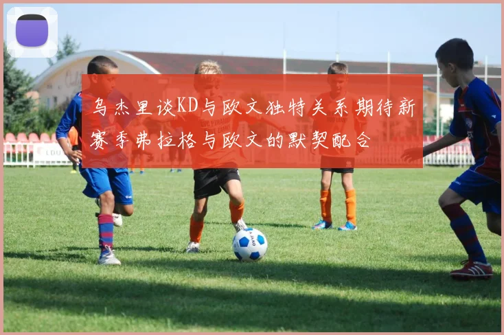 乌杰里谈KD与欧文独特关系期待新赛季弗拉格与欧文的默契配合