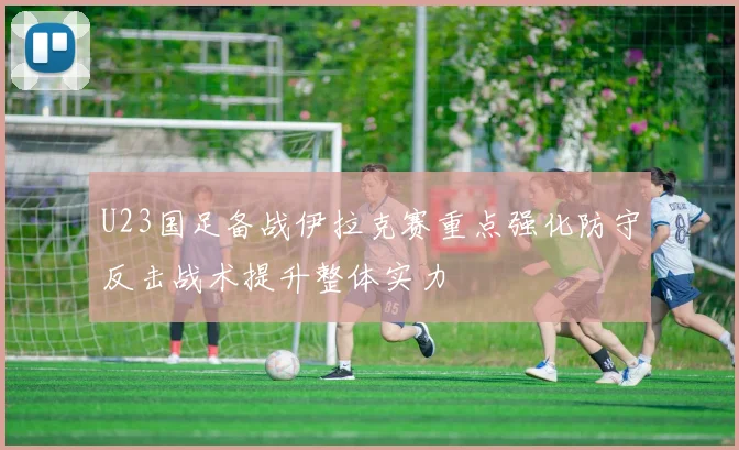 U23国足备战伊拉克赛重点强化防守反击战术提升整体实力