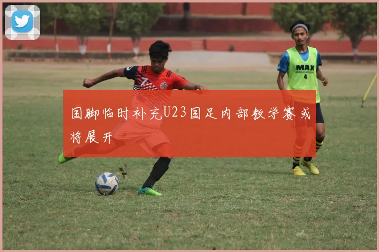 国脚临时补充U23国足内部教学赛或将展开