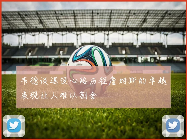 韦德谈退役心路历程詹姆斯的卓越表现让人难以割舍