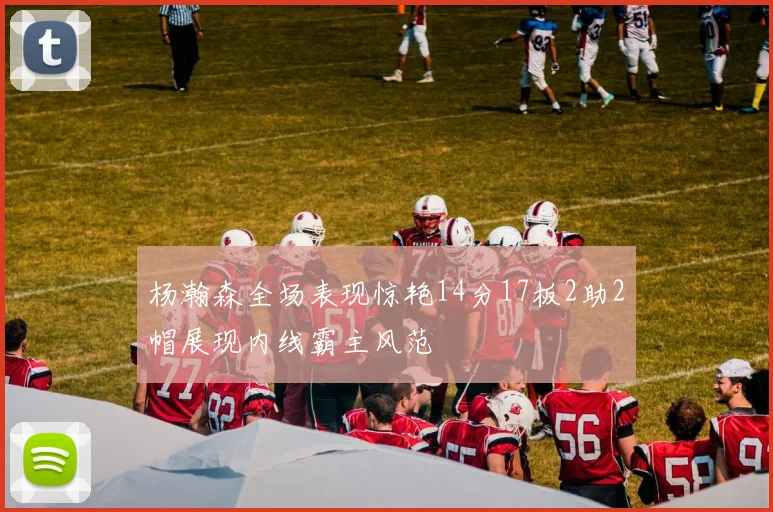 杨瀚森全场表现惊艳14分17板2助2帽展现内线霸主风范