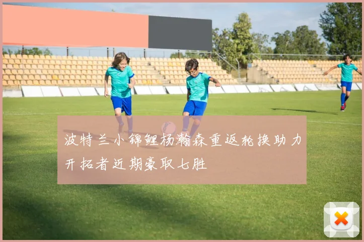 波特兰小锦鲤杨瀚森重返轮换助力开拓者近期豪取七胜