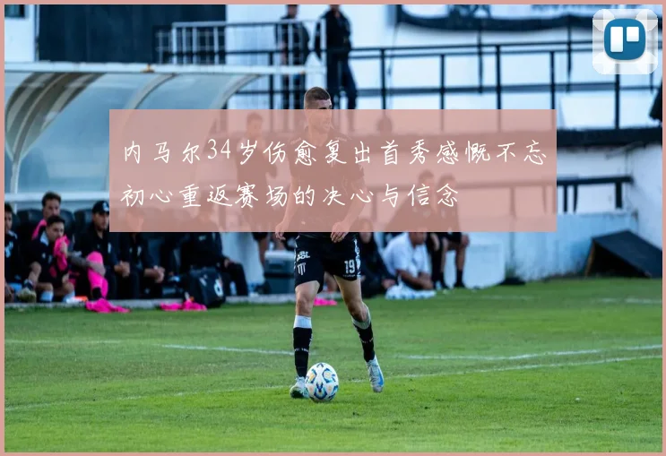 内马尔34岁伤愈复出首秀感慨不忘初心重返赛场的决心与信念