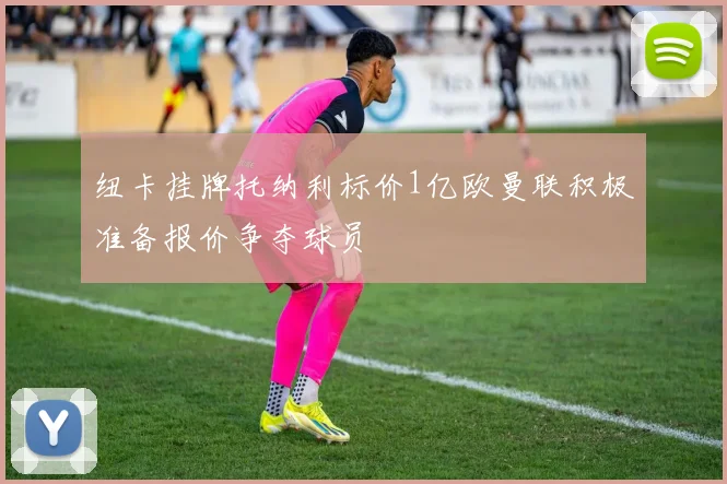 纽卡挂牌托纳利标价1亿欧曼联积极准备报价争夺球员