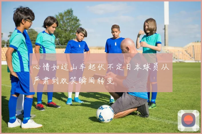 心情如过山车起伏不定日本球员从严肃到欢笑瞬间转变