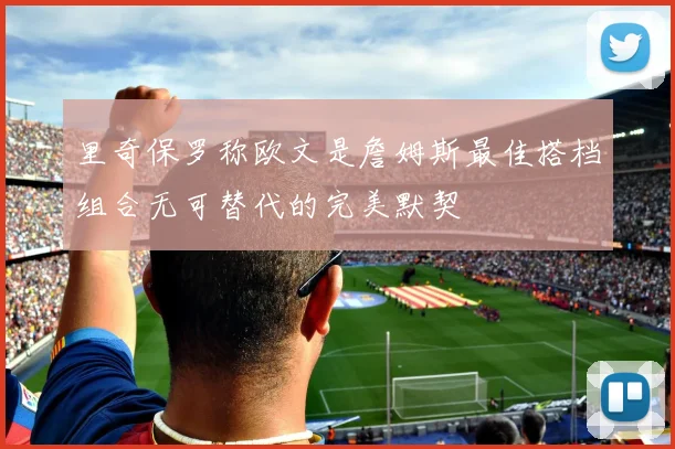 里奇保罗称欧文是詹姆斯最佳搭档组合无可替代的完美默契
