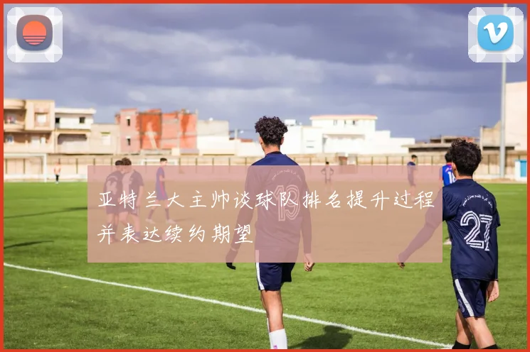 亚特兰大主帅谈球队排名提升过程并表达续约期望