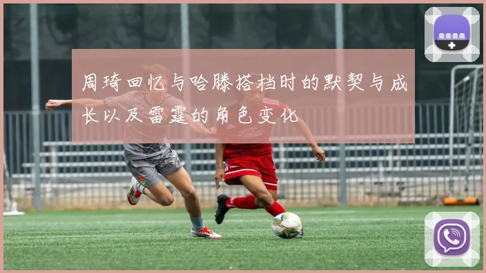 周琦回忆与哈滕搭档时的默契与成长以及雷霆的角色变化