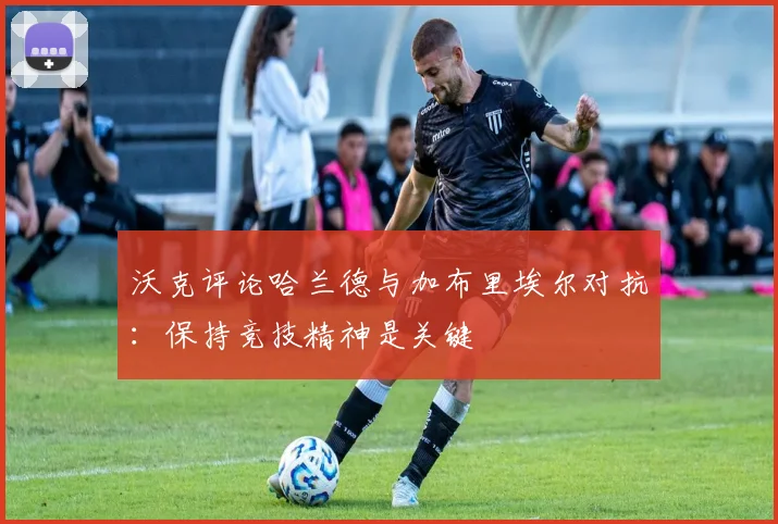 沃克评论哈兰德与加布里埃尔对抗：保持竞技精神是关键